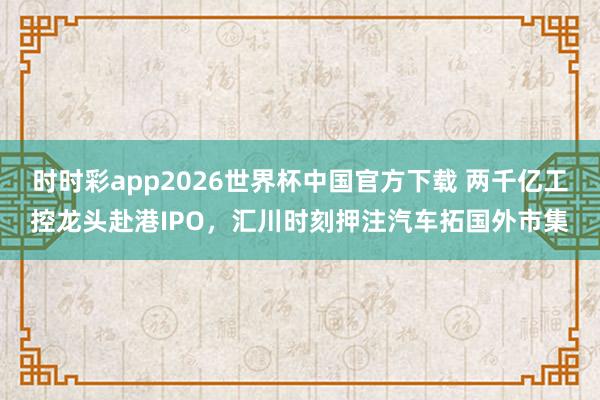 时时彩app2026世界杯中国官方下载 两千亿工控龙头赴港IPO,汇川时刻押注汽车拓国外市集