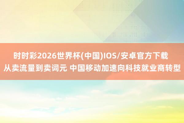 时时彩2026世界杯(中国)IOS/安卓官方下载 从卖流量到卖词元 中国移动加速向科技就业商转型