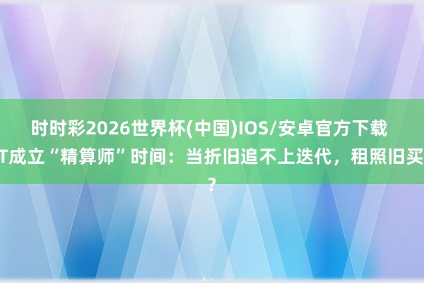 时时彩2026世界杯(中国)IOS/安卓官方下载 IT成立“精算师”时间:当折旧追不上迭代,租照旧买?