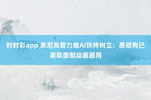 时时彩app 索尼高管力推AI扶持树立:愚顽狗已袭取面部动画器用