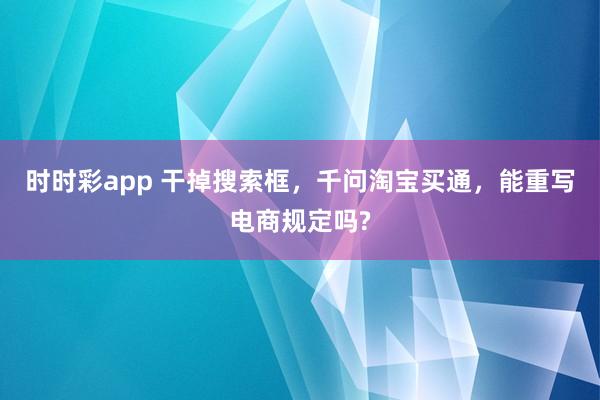 时时彩app 干掉搜索框,千问淘宝买通,能重写电商规定吗?