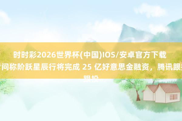 时时彩2026世界杯(中国)IOS/安卓官方下载 音问称阶跃星辰行将完成 25 亿好意思金融资,腾讯跟投