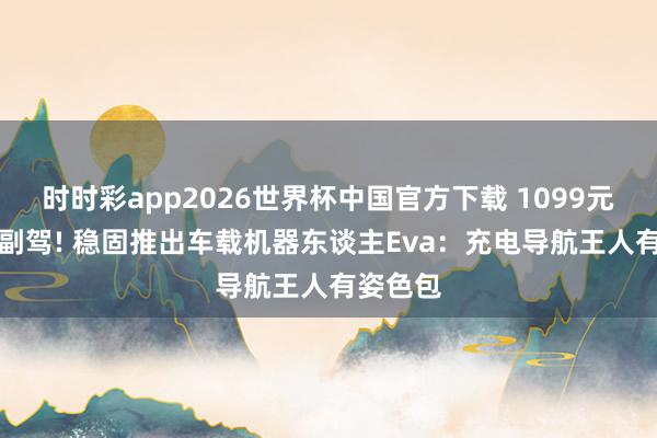 时时彩app2026世界杯中国官方下载 1099元买个AI副驾! 稳固推出车载机器东谈主Eva：充电导航王人有姿色包