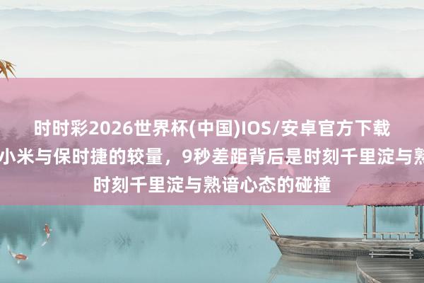 时时彩2026世界杯(中国)IOS/安卓官方下载 纽北赛说念：小米与保时捷的较量，9秒差距背后是时刻千里淀与熟谙心态的碰撞