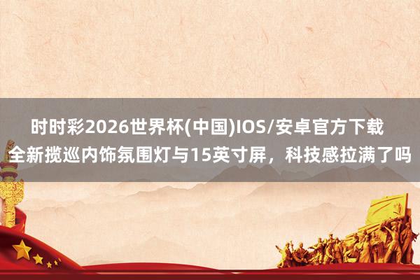 时时彩2026世界杯(中国)IOS/安卓官方下载 全新揽巡内饰氛围灯与15英寸屏,科技感拉满了吗