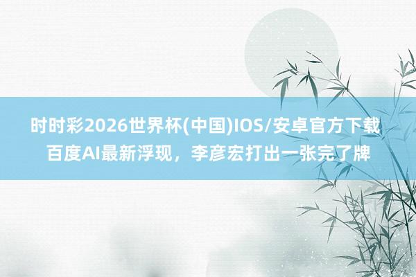 时时彩2026世界杯(中国)IOS/安卓官方下载 百度AI最新浮现,李彦宏打出一张完了牌