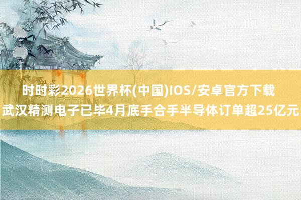 时时彩2026世界杯(中国)IOS/安卓官方下载 武汉精测电子已毕4月底手合手半导体订单超25亿元