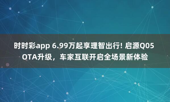 时时彩app 6.99万起享理智出行! 启源Q05 OTA升级，车家互联开启全场景新体验
