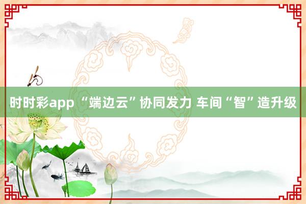 时时彩app “端边云”协同发力 车间“智”造升级