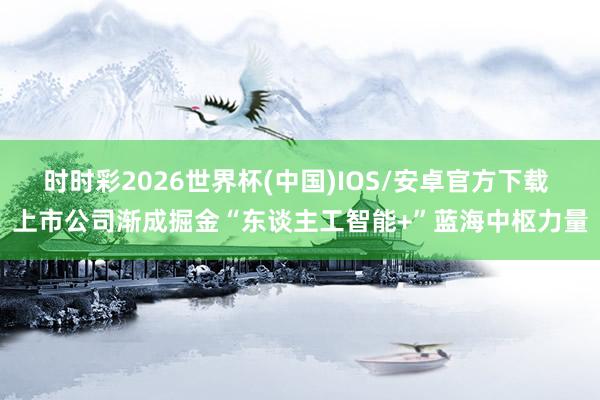 时时彩2026世界杯(中国)IOS/安卓官方下载 上市公司渐成掘金“东谈主工智能+”蓝海中枢力量