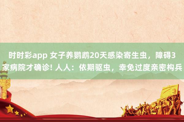 时时彩app 女子养鹦鹉20天感染寄生虫,障碍3家病院才确诊! 人人:依期驱虫,幸免过度亲密构兵