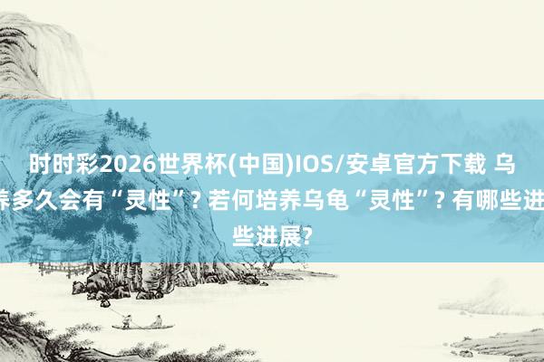 时时彩2026世界杯(中国)IOS/安卓官方下载 乌龟养多久会有“灵性”? 若何培养乌龟“灵性”? 有哪些进展?