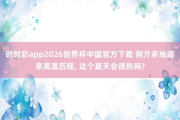 时时彩app2026世界杯中国官方下载 朔方多地迎来高温历程, 这个夏天会很热吗?