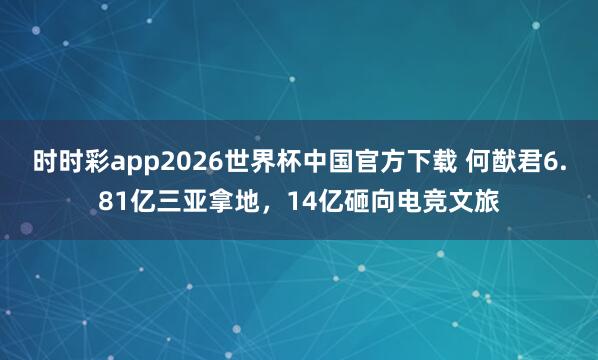 时时彩app2026世界杯中国官方下载 何猷君6.81亿三亚拿地,14亿砸向电竞文旅