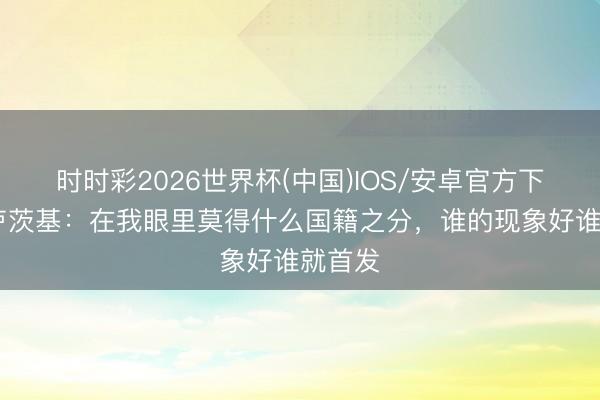 时时彩2026世界杯(中国)IOS/安卓官方下载 斯卢茨基：在我眼里莫得什么国籍之分，谁的现象好谁就首发