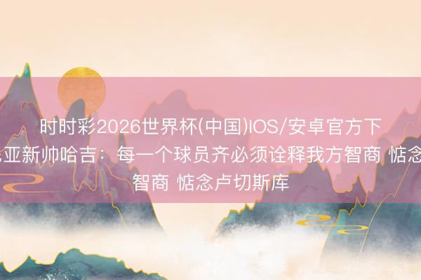 时时彩2026世界杯(中国)IOS/安卓官方下载 罗马尼亚新帅哈吉:每一个球员齐必须诠释我方智商 惦念卢切斯库