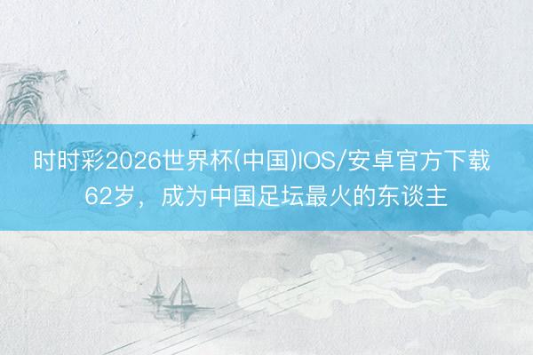 时时彩2026世界杯(中国)IOS/安卓官方下载 62岁，成为中国足坛最火的东谈主