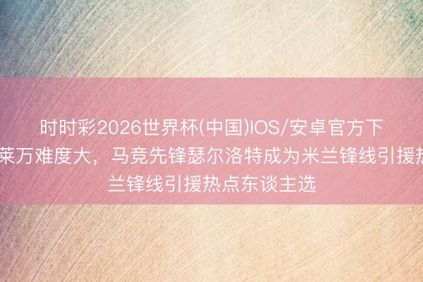时时彩2026世界杯(中国)IOS/安卓官方下载 米体：签莱万难度大，马竞先锋瑟尔洛特成为米兰锋线引援热点东谈主选