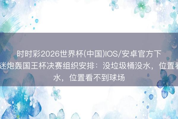 时时彩2026世界杯(中国)IOS/安卓官方下载 马竞球迷炮轰国王杯决赛组织安排：没垃圾桶没水，位置看不到球场