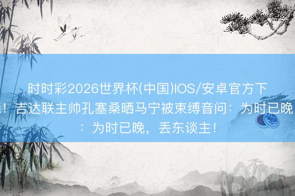 时时彩2026世界杯(中国)IOS/安卓官方下载 不依不饶!吉达联主帅孔塞桑晒马宁被束缚音问:为时已晚,丢东谈主!
