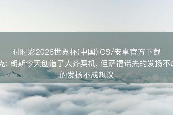 时时彩2026世界杯(中国)IOS/安卓官方下载 恩里克: 朗斯今天创造了大齐契机, 但萨福诺夫的发扬不成想议