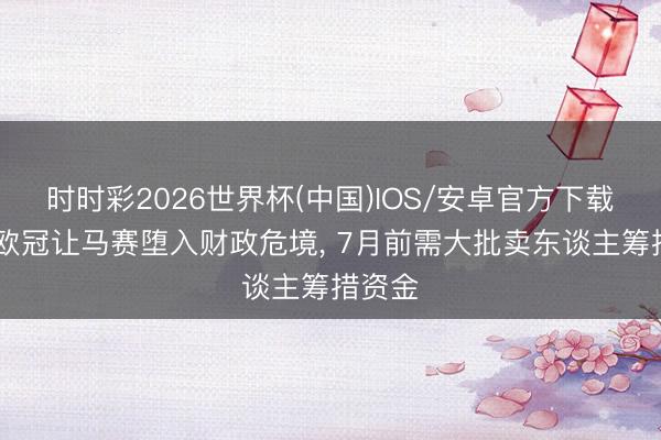 时时彩2026世界杯(中国)IOS/安卓官方下载 无缘欧冠让马赛堕入财政危境, 7月前需大批卖东谈主筹措资金