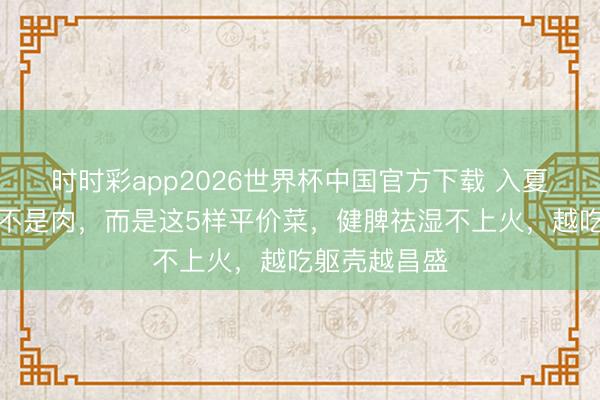 时时彩app2026世界杯中国官方下载 入夏后最常吃的不是肉,而是这5样平价菜,健脾祛湿不上火,越吃躯壳越昌盛