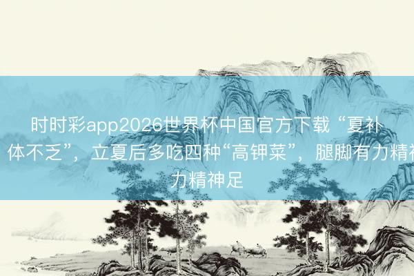 时时彩app2026世界杯中国官方下载 “夏补钾，体不乏”，立夏后多吃四种“高钾菜”，腿脚有力精神足