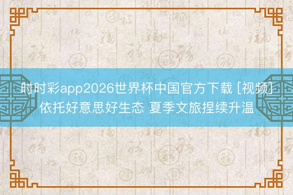 时时彩app2026世界杯中国官方下载 [视频]依托好意思好生态 夏季文旅捏续升温