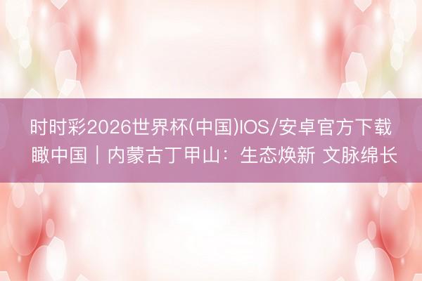 时时彩2026世界杯(中国)IOS/安卓官方下载 瞰中国｜内蒙古丁甲山：生态焕新 文脉绵长