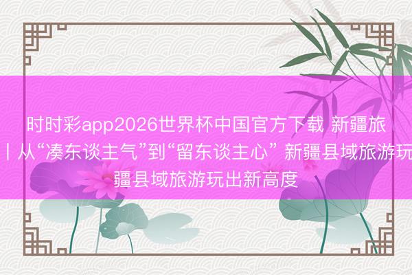 时时彩app2026世界杯中国官方下载 新疆旅游新动向丨从“凑东谈主气”到“留东谈主心” 新疆县域旅游玩出新高度