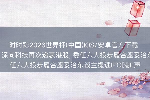 时时彩2026世界杯(中国)IOS/安卓官方下载 AI改变+新能源重卡! 深向科技再次递表港股， 委任六大投步履合座妥洽东谈主提速IPO|港E声