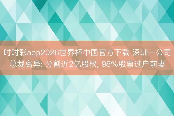 时时彩app2026世界杯中国官方下载 深圳一公司总裁离异: 分割近2亿股权, 98%股票过户前妻