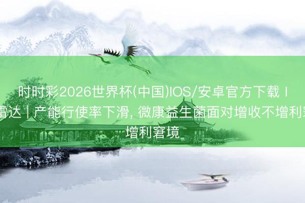 时时彩2026世界杯(中国)IOS/安卓官方下载 IPO雷达 | 产能行使率下滑， 微康益生菌面对增收不增利窘境