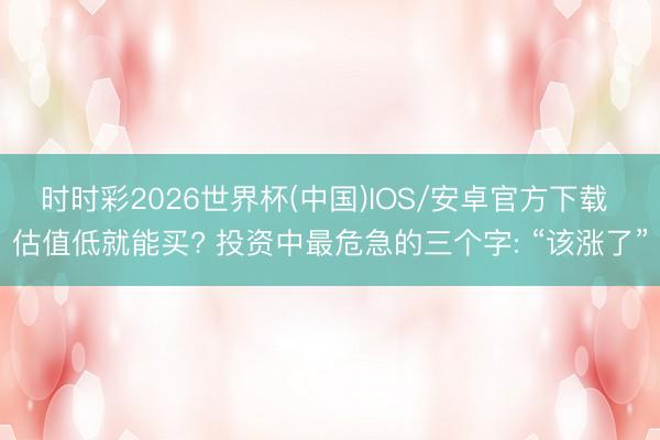 时时彩2026世界杯(中国)IOS/安卓官方下载 估值低就能买? 投资中最危急的三个字: “该涨了”