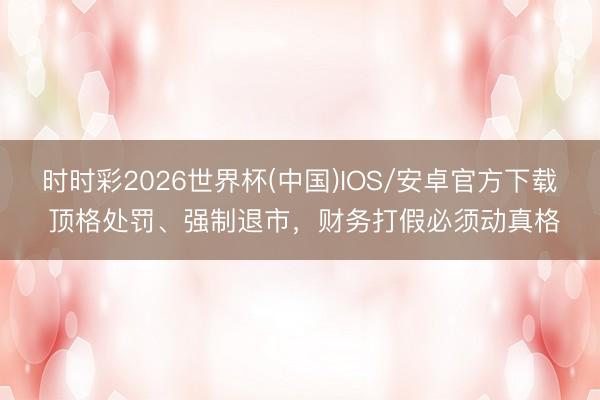 时时彩2026世界杯(中国)IOS/安卓官方下载 顶格处罚、强制退市，财务打假必须动真格