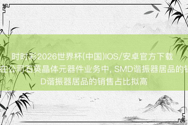 时时彩2026世界杯(中国)IOS/安卓官方下载 *ST东晶: 现在公司石英晶体元器件业务中, SMD谐振器居品的销售占比拟高