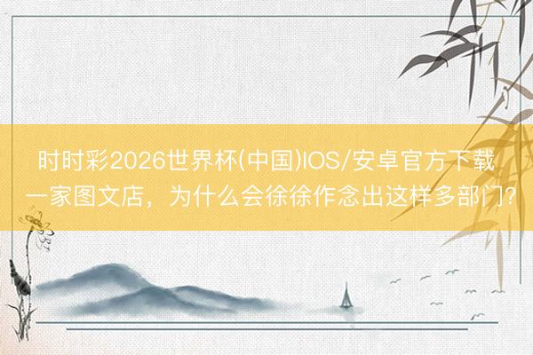 时时彩2026世界杯(中国)IOS/安卓官方下载 一家图文店，为什么会徐徐作念出这样多部门？