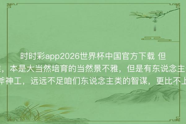 时时彩app2026世界杯中国官方下载 但是咫尺，有一种景不雅，本是大当然培育的当然景不雅，但是有东说念主偏巧合计大当然的鬼斧神工，远远不足咱们东说念主类的智谋，更比不上咱们东说念主类的巧夺天工。于是，明智的东说念主类、万物灵长的东说念主类，<a href=