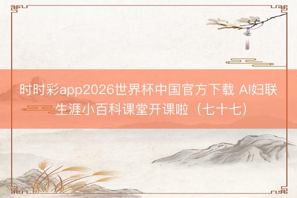 时时彩app2026世界杯中国官方下载 AI妇联 生涯小百科课堂开课啦（七十七）
