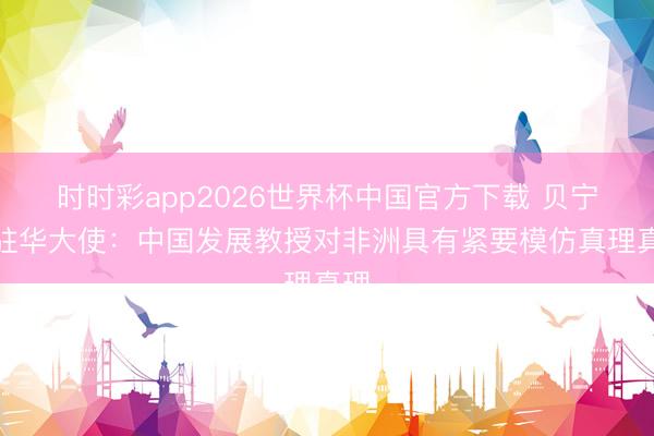 时时彩app2026世界杯中国官方下载 贝宁前驻华大使：中国发展教授对非洲具有紧要模仿真理真理
