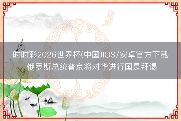 时时彩2026世界杯(中国)IOS/安卓官方下载 俄罗斯总统普京将对华进行国是拜谒