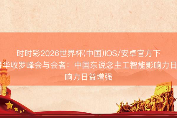 时时彩2026世界杯(中国)IOS/安卓官方下载 温哥华收罗峰会与会者：中国东说念主工智能影响力日益增强