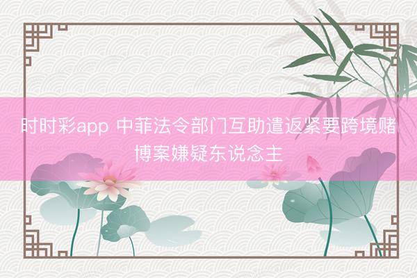 时时彩app 中菲法令部门互助遣返紧要跨境赌博案嫌疑东说念主