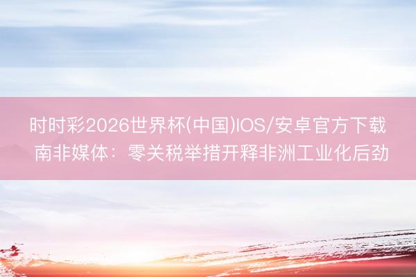 时时彩2026世界杯(中国)IOS/安卓官方下载 南非媒体：零关税举措开释非洲工业化后劲