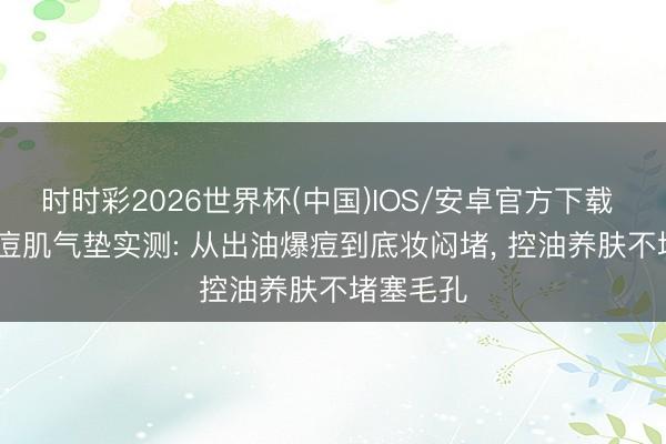 时时彩2026世界杯(中国)IOS/安卓官方下载 2026油痘肌气垫实测: 从出油爆痘到底妆闷堵, 控油养肤不堵塞毛孔