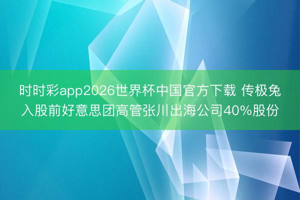 时时彩app2026世界杯中国官方下载 传极兔入股前好意思团高管张川出海公司40%股份