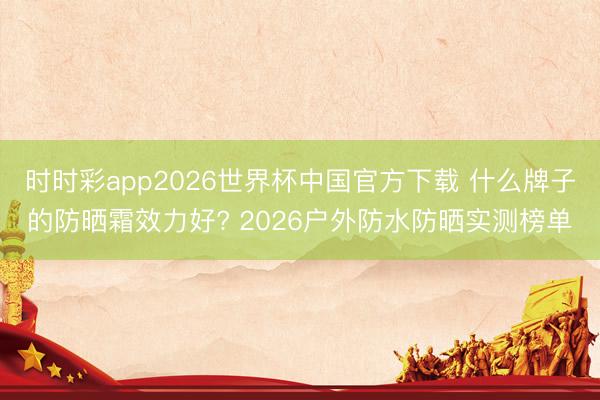 时时彩app2026世界杯中国官方下载 什么牌子的防晒霜效力好? 2026户外防水防晒实测榜单