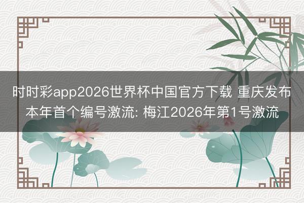 时时彩app2026世界杯中国官方下载 重庆发布本年首个编号激流: 梅江2026年第1号激流
