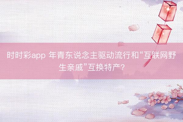 时时彩app 年青东说念主驱动流行和“互联网野生亲戚”互换特产?